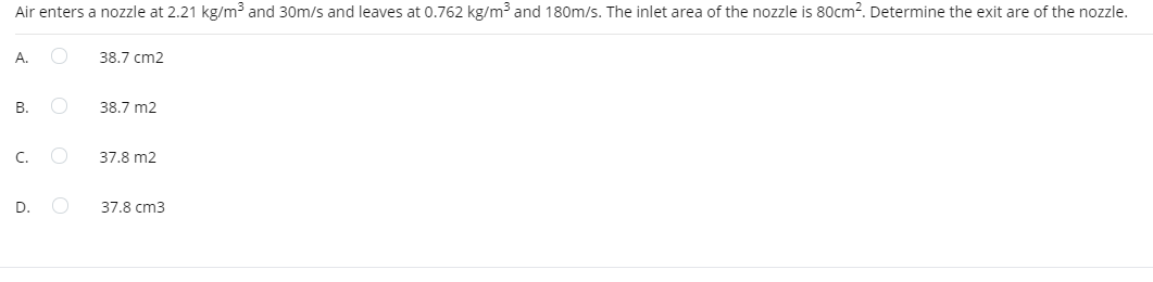 Air enters a nozzle at 2.21 kg/m³ and 30m/s and leaves at 0.762 kg/m³ and 180m/s. The inlet area of the nozzle is 80cm?. Determine the exit are of the nozzle.
А.
38.7 cm2
В.
38.7 m2
C.
37.8 m2
D.
37.8 cm3
