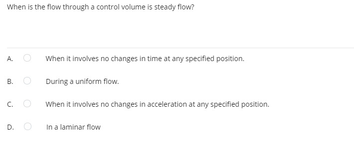 When is the flow through a control volume is steady flow?
А.
When it involves no changes in time at any specified position.
During a uniform flow.
C.
When it involves no changes in acceleration at any specified position.
D. O
In a laminar flow
B.
