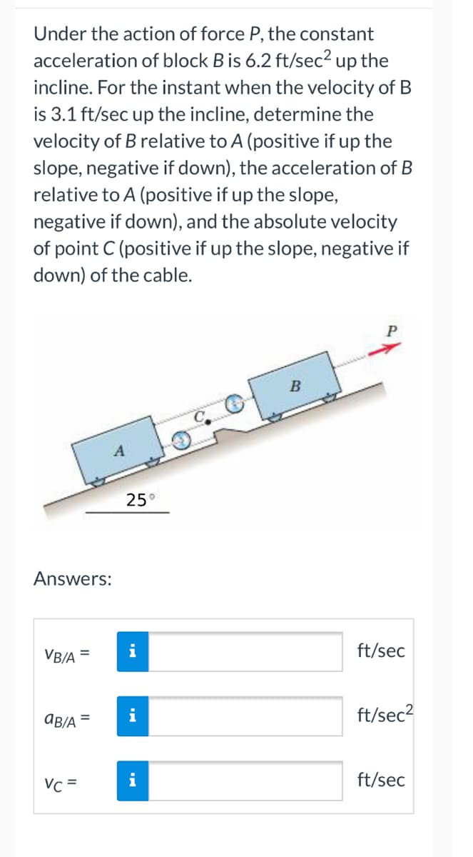 Under the action of force P, the constant
acceleration of block B is 6.2 ft/sec² up the
incline. For the instant when the velocity of B
is 3.1 ft/sec up the incline, determine the
velocity of B relative to A (positive if up the
slope, negative if down), the acceleration of B
relative to A (positive if up the slope,
negative if down), and the absolute velocity
of point C (positive if up the slope, negative if
down) of the cable.
B
25°
Answers:
VB/A
=
AB/A =
Vc =
i
i
ft/sec
ft/sec²
ft/sec