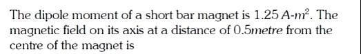 The dipole moment of a short bar magnet is 1.25 A-m². The
magnetic field on its axis at a distance of 0.5metre from the
centre of the magnet is