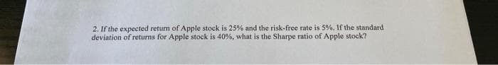 2. If the expected return of Apple stock is 25% and the risk-free rate is 5%. If the standard
deviation of returns for Apple stock is 40%, what is the Sharpe ratio of Apple stock?