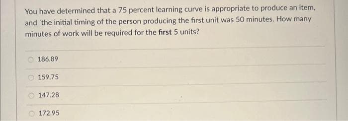 You have determined that a 75 percent learning curve is appropriate to produce an item,
and the initial timing of the person producing the first unit was 50 minutes. How many
minutes of work will be required for the first 5 units?
186.89
159.75
147.28
172.95