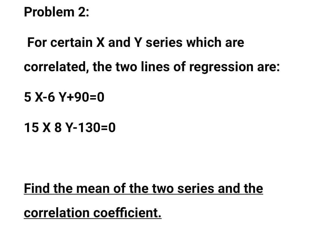 Problem 2:
For certain X and Y series which are
correlated, the two lines of regression are:
5 X-6 Y+90=0
15 X 8 Y-130=0
Find the mean of the two series and the
correlation coefficient.
