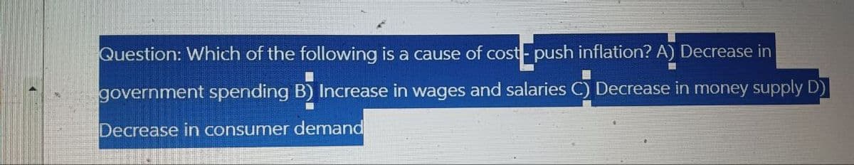 Question: Which of the following is a cause of cost- push inflation? A) Decrease in
government spending B) Increase in wages and salaries C) Decrease in money supply D)
Decrease in consumer demand