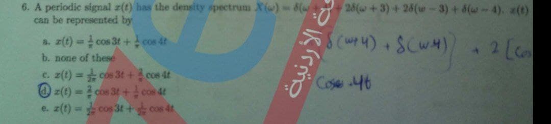 6. A periodic signal r(t) has the density spectrum X ()8(
can be represented by
28(w+3)+26(w-3) +8(w-4). a(t)
a. z(t) cos 3t + cos 4t
b. none of these
SCWM
2 [c
%3D
c. z(t) = cos 3t + cos 4t
O z(t) = 2 cos 3t+cos 4t
%3D
Cose 46
%3D
e. z(t) cos 3t+ cos 4t
