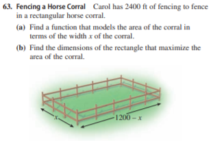 63. Fencing a Horse Corral Carol has 2400 ft of fencing to fence
in a rectangular horse corral.
(a) Find a function that models the area of the corral in
terms of the width x of the corral.
(b) Find the dimensions of the rectangle that maximize the
area of the corral.
1200-x
