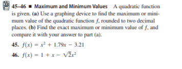 45-46 - Maximum and Minimum Values A quadratic function
is given. (a) Use a graphing device to find the maximum or mini-
mum value of the quadratic function f, rounded to two decimal
places. (b) Find the exact maximum or minimum value of f, and
compare it with your answer to part (a).
45. f(x) = x² + 1.79x – 3.21
46. f(x) = 1 + x - Vĩ?
