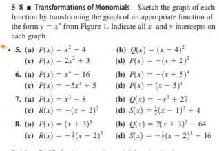 5-8 - Transformations of Monomials Sketch the graph of each
function by transforming the graph of an appropriate function of
the form y = x" from Figure 1. Indicate all x- and y-intercepts on
each graph.
• 5. (a) P(x) = x² – 4
(c) P(x) = 2r + 3
(b) Q(x) = (x – 4)²
(d) P(x) = -(x + 2)²
6. (a) P(x) - x* – 16
(e) P(x) = -5r* + 5
(b) P(x) = -(x + 5)*
(d) P(x) = (x – 5)*
%3D
7. (a) P(x) = x' - 8
(c) R(x) = -(x + 2)'
(b) Q(x) = -x' + 27
(d) S(x) = }(x – 1)³ + 4
%3D
8. (a) P(x) = (x + 3)*
(e) R(x) = -}(x – 2)°
(b) Q(x) = 2(x + 3)5 – 64
(d) S(x) = -(x – 2)* + 16
%3D
