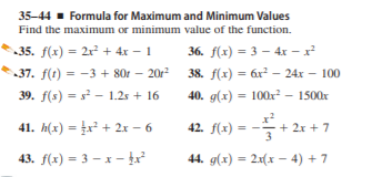 35-44- Formula for Maximum and Minimum Values
Find the maximum or minimum value of the function.
35. f(x) = 2r² + 4x – 1
36. f(x) = 3 – 4x - x
37. f(t) = -3 + 80r – 20r
38. f(x) = 6x² – 24x – 100
%3D
39. f(s) = s - 1.2s + 16
40. g(x) = 100x? - 1500x
41. h(x) = £x² + 2x – 6
42. f(x) =
÷+ 2x + 7
43. f(x) = 3 – x -
44. g(x) = 2x(x – 4) + 7
%3D
