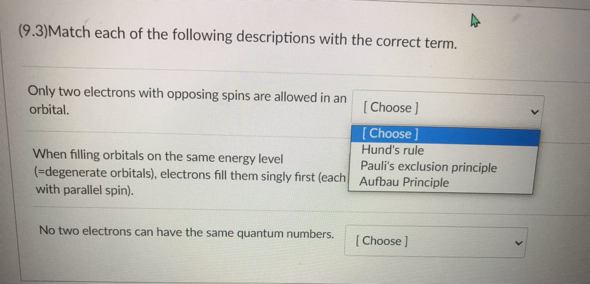 (9.3)Match each of the following descriptions with the correct term.
Only two electrons with opposing spins are allowed in an
orbital.
[Choose ]
[Choose ]
Hund's rule
When filling orbitals on the same energy level
Pauli's exclusion principle
(=degenerate orbitals), electrons fill them singly first (each Aufbau Principle
with parallel spin).
No two electrons can have the same quantum numbers.
[Choose ]