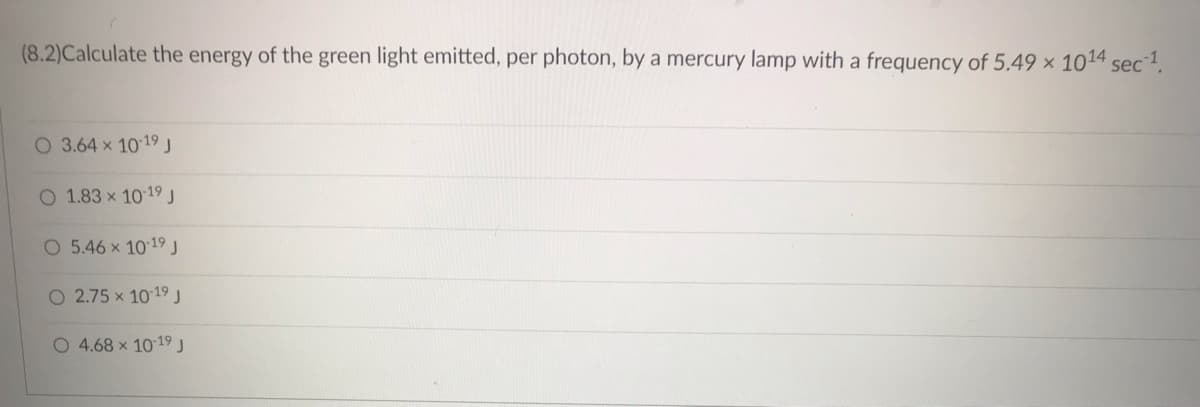 (8.2)Calculate the energy of the green light emitted, per photon, by a mercury lamp with a frequency of 5.49 x 1014 sec¹.
O 3.64 x 10-19 J
O 1.83 x 10-19 J
O 5.46 x 10-19 J
O 2.75 x 10-19 J
O 4.68 × 10-19 J