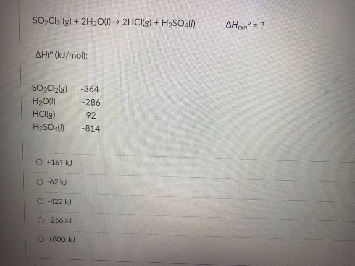 SO₂Cl2 (g) + 2H₂O(l)→ 2HCI(g) + H₂SO4(1)
AHf (kJ/mol):
SO₂Cl₂(g) -364
H₂O(l)
-286
HCI(g)
92
H₂SO4(1) -814
+161 kJ
-62 kJ
-422 kJ
-256 kJ
O +800. kJ
AHrxn° = ?