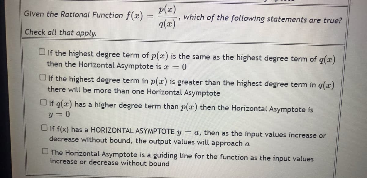 Given the Rational Function f(x) =
Check all that apply.
p(x)
which of the following statements are true?
q(x) '
If the highest degree term of p(x) is the same as the highest degree term of g(x)
then the Horizontal Asymptote is x = 0
If the highest degree term in p(x) is greater than the highest degree term in g(x)
there will be more than one Horizontal Asymptote
If q(x) has a higher degree term than p(x) then the Horizontal Asymptote is
y=0
If f(x) has a HORIZONTAL ASYMPTOTE y = a, then as the input values increase or
decrease without bound, the output values will approach a
The Horizontal Asymptote is a guiding line for the function as the input values
increase or decrease without bound