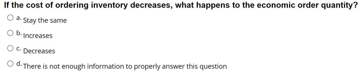 If the cost of ordering inventory decreases, what happens to the economic order quantity?
a. Stay the same
b.
Increases
C. Decreases
d. There is not enough information to properly answer this question