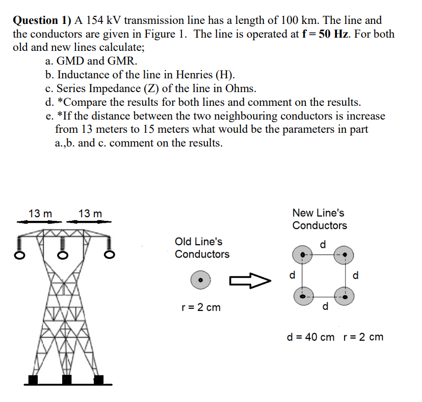 Question 1) A 154 kV transmission line has a length of 100 km. The line and
the conductors are given in Figure 1. The line is operated at f= 50 Hz. For both
old and new lines calculate;
a. GMD and GMR.
b. Inductance of the line in Henries (H).
c. Series Impedance (Z) of the line in Ohms.
d. *Compare the results for both lines and comment on the results.
e. *If the distance between the two neighbouring conductors is increase
from 13 meters to 15 meters what would be the parameters in part
a.,b. and c. comment on the results.
13 m
13 m
New Line's
Conductors
Old Line's
Conductors
d.
d
d
r= 2 cm
d
d = 40 cm r = 2 cm
