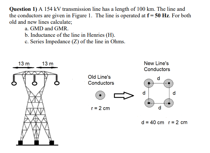 Question 1) A 154 kV transmission line has a length of 100 km. The line and
the conductors are given in Figure 1. The line is operated at f= 50 Hz. For both
old and new lines calculate;
a. GMD and GMR.
b. Inductance of the line in Henries (H).
c. Series Impedance (Z) of the line in Ohms.
13 m
13 m
New Line's
Conductors
Old Line's
d
Conductors
d
d
r= 2 cm
d
d = 40 cm r= 2 cm
