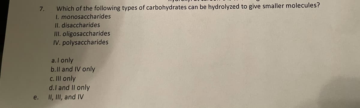 Which of the following types of carbohydrates can be hydrolyzed to give smaller molecules?
I. monosaccharides
II. disaccharides
II. oligosaccharides
IV. polysaccharides
7.
a.l only
b.Il and IV only
c. II only
d.l and II only
e.
II, III, and IV
