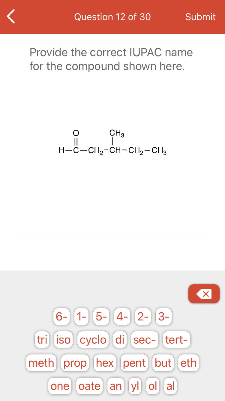 Question 12 of 30
Submit
Provide the correct IUPAC name
for the compound shown here.
CH3
||
H-C-CH2-CH-CH2-CH3
6- 1- 5-||4- 2- 3-
tri iso cyclo di sec- tert-
meth prop hex] pent but eth
one oate an yl ol al

