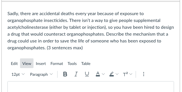 Sadly, there are accidental deaths every year because of exposure to
organophosphate insecticides. There isn't a way to give people supplemental
acetylcholinesterase (either by tablet or injection), so you have been hired to design
a drug that would counteract organophosphates. Describe the mechanism that a
drug could use in order to save the life of someone who has been exposed to
organophosphates. (3 sentences max)
Edit View Insert Format Tools Table
12pt v
Paragraph v B
I U
