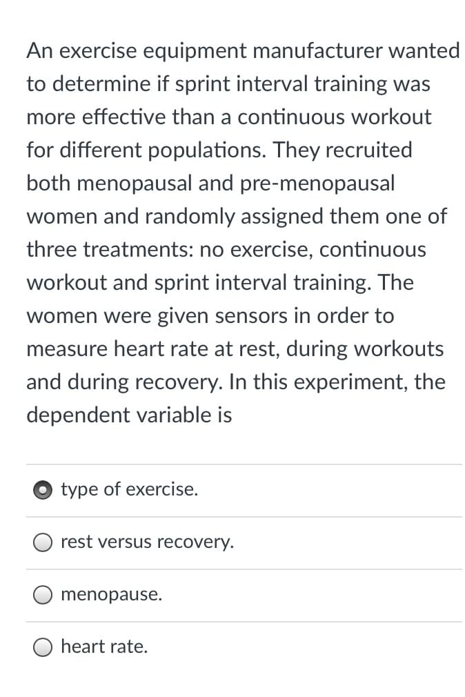 An exercise equipment manufacturer wanted
to determine if sprint interval training was
more effective than a continuous workout
for different populations. They recruited
both menopausal and pre-menopausal
women and randomly assigned them one of
three treatments: no exercise, continuous
workout and sprint interval training. The
women were given sensors in order to
measure heart rate at rest, during workouts
and during recovery. In this experiment, the
dependent variable is
type of exercise.
rest versus recovery.
menopause.
heart rate.
