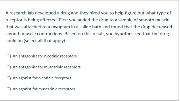 A research lab developed a drug and they hired you to help figure out what type of
receptor is being affected. First you added the drug to a sample of smooth muscle
that was attached to a myogram in a saline bath and found that the drug decreased
smooth muscle contractions. Based on this result, you hypothesized that the drug
could be (select all that apply)
An antagonist for nicotinic receptors
An antagonist for muscarinic receptors
An agonist for nicotinic receptors
An agonist for muscarinic receptors
