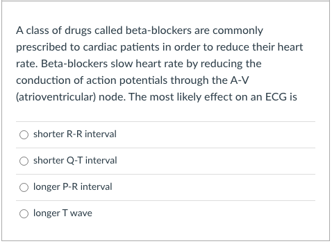 A class of drugs called beta-blockers are commonly
prescribed to cardiac patients in order to reduce their heart
rate. Beta-blockers slow heart rate by reducing the
conduction of action potentials through the A-V
(atrioventricular) node. The most likely effect on an ECG
shorter R-R interval
shorter Q-T interval
longer P-R interval
longer T wave
