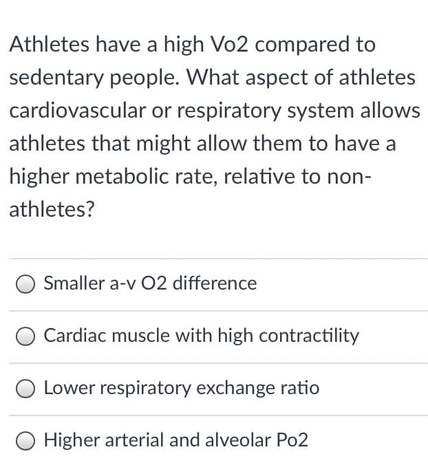 Athletes have a high Vo2 compared to
sedentary people. What aspect of athletes
cardiovascular or respiratory system allows
athletes that might allow them to have a
higher metabolic rate, relative to non-
athletes?
Smaller a-v O2 difference
Cardiac muscle with high contractility
Lower respiratory exchange ratio
Higher arterial and alveolar Po2
