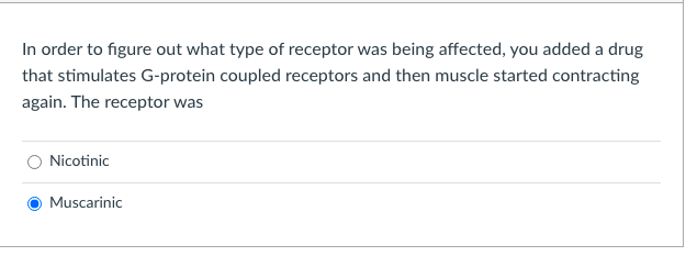 In order to figure out what type of receptor was being affected, you added a drug
that stimulates G-protein coupled receptors and then muscle started contracting
again. The receptor was
Nicotinic
Muscarinic
