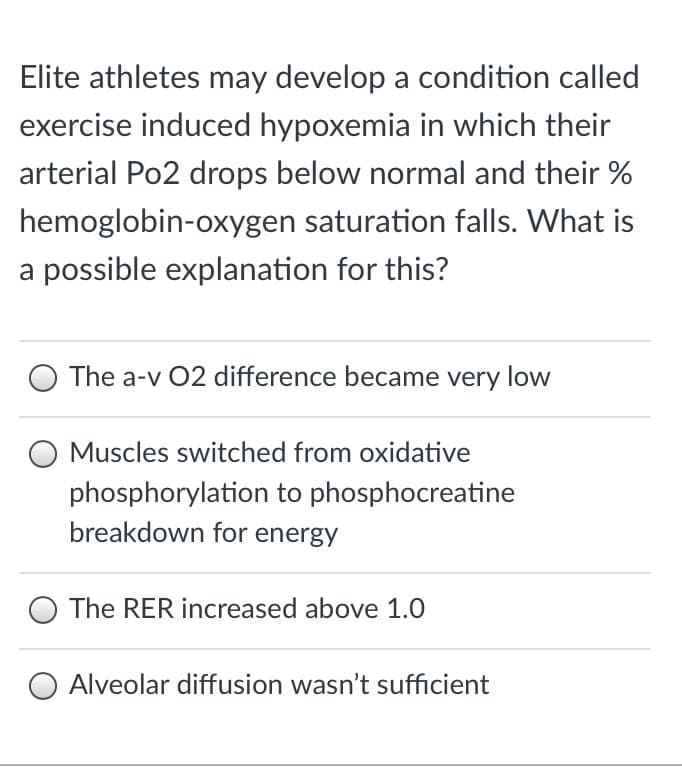 Elite athletes may develop a condition called
exercise induced hypoxemia in which their
arterial Po2 drops below normal and their %
hemoglobin-oxygen saturation falls. What is
a possible explanation for this?
O The a-v 02 difference became very low
O Muscles switched from oxidative
phosphorylation to phosphocreatine
breakdown for energy
The RER increased above 1.0
Alveolar diffusion wasn't sufficient
