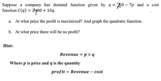 Suppose a company has demand function given by q = 70 – 7p and a cost
function C(q) = 24400 + 10q.
a. At what price the profit is maximized? And graph the quadratic function.
b. At what price there will be no profit?
Hint:
Revenue = px q
Where p is price and q is the quantity
profit:
= Revenue - cost
