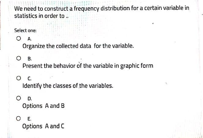 We need to construct a frequency distribution for a certain variable in
statistics in order to ..
Select one:
Organize the collected data for the variable.
O .
Present the behavior of the variable in graphic form
O .
Identify the classes of the variables.
OD.
Options A and B
O E.
Options A and C
