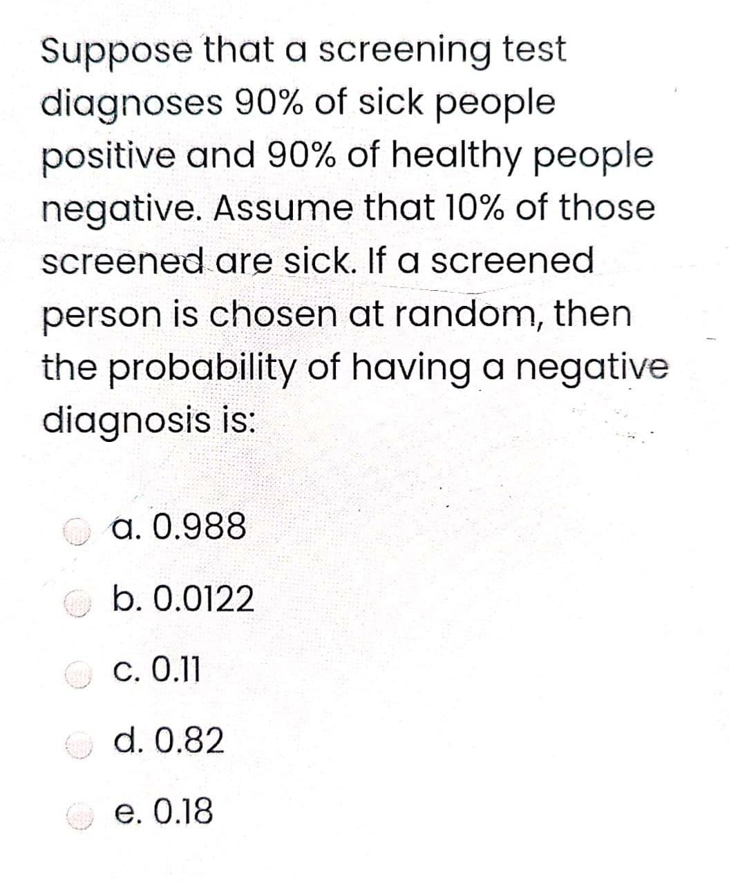 Suppose that a screening test
diagnoses 90% of sick people
positive and 90% of healthy people
negative. Assume that 10% of those
screened are sick. If a screened
person is chosen at random, then
the probability of having a negative
diagnosis is:
a. 0.988
b. 0.0122
C. 0.11
O d. 0.82
e. 0.18
