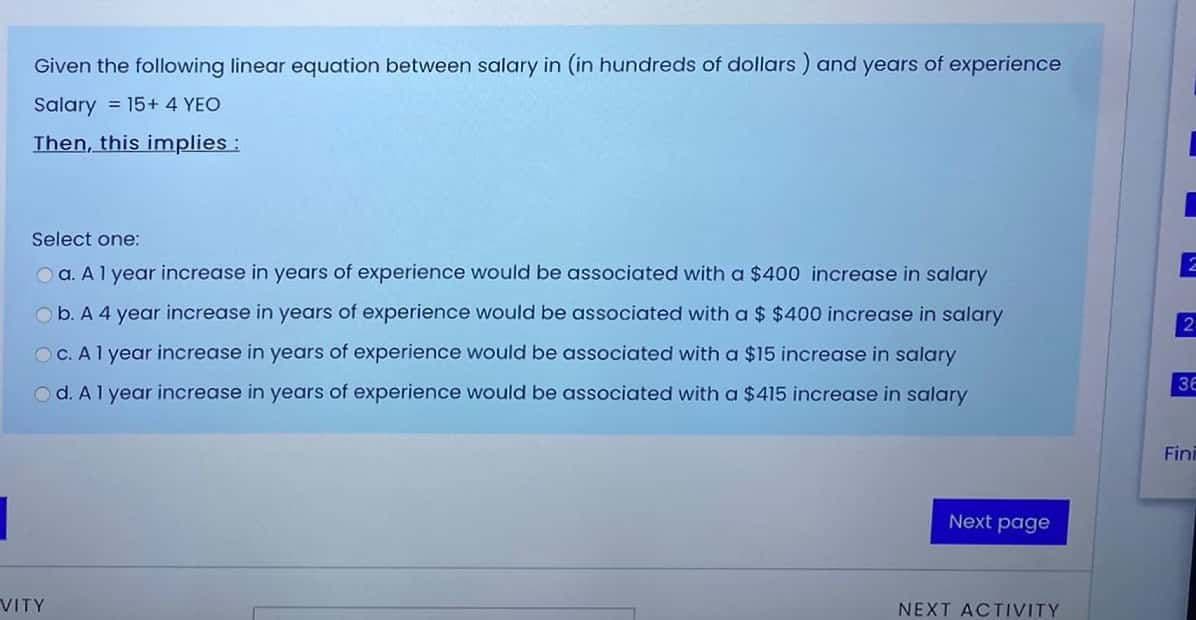 Given the following linear equation between salary in (in hundreds of dollars ) and years of experience
Salary = 15+ 4 YEO
Then, this implies :
Select one:
Oa. Al year increase in years of experience would be associated with a $400 increase in salary
Ob. A 4 year increase in years of experience would be associated with a $ $400 increase in salary
O C. Al year increase in years of experience would be associated with a $15 increase in salary
36
O d. Al year increase in years of experience would be associated with a $415 increase in salary
Fini
Next page
VITY
NEXT ACTIVITY
