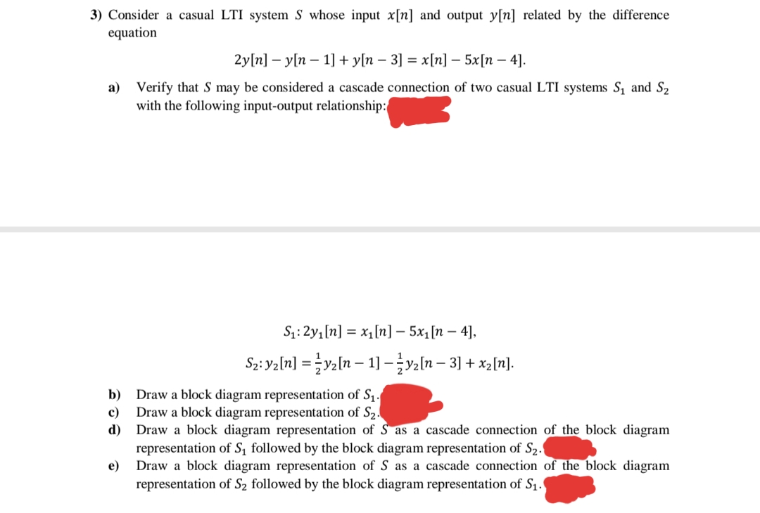 3) Consider a casual LTI system S whose input x[n] and output y[n] related by the difference
equation
2y[n] — у[п — 1] + у[n — 3] %3D х [п] — 5x[п — 4].
a) Verify that S may be considered a cascade connection of two casual LTI systems S, and S2
with the following input-output relationship:
S:2y1[n] = x1[n] – 5x1[n – 4],
S2: Yaln] = }y2[n – 1] –ln – 3] + xz[n].
Draw a block diagram representation of S1.
Draw a block diagram representation of S2.
d) Draw a block diagram representation of S as a cascade connection of the block diagram
representation of S, followed by the block diagram representation of S2.
Draw a block diagram representation of S as a cascade connection of the block diagram
b)
c)
e)
representation of S2 followed by the block diagram representation of S1.
