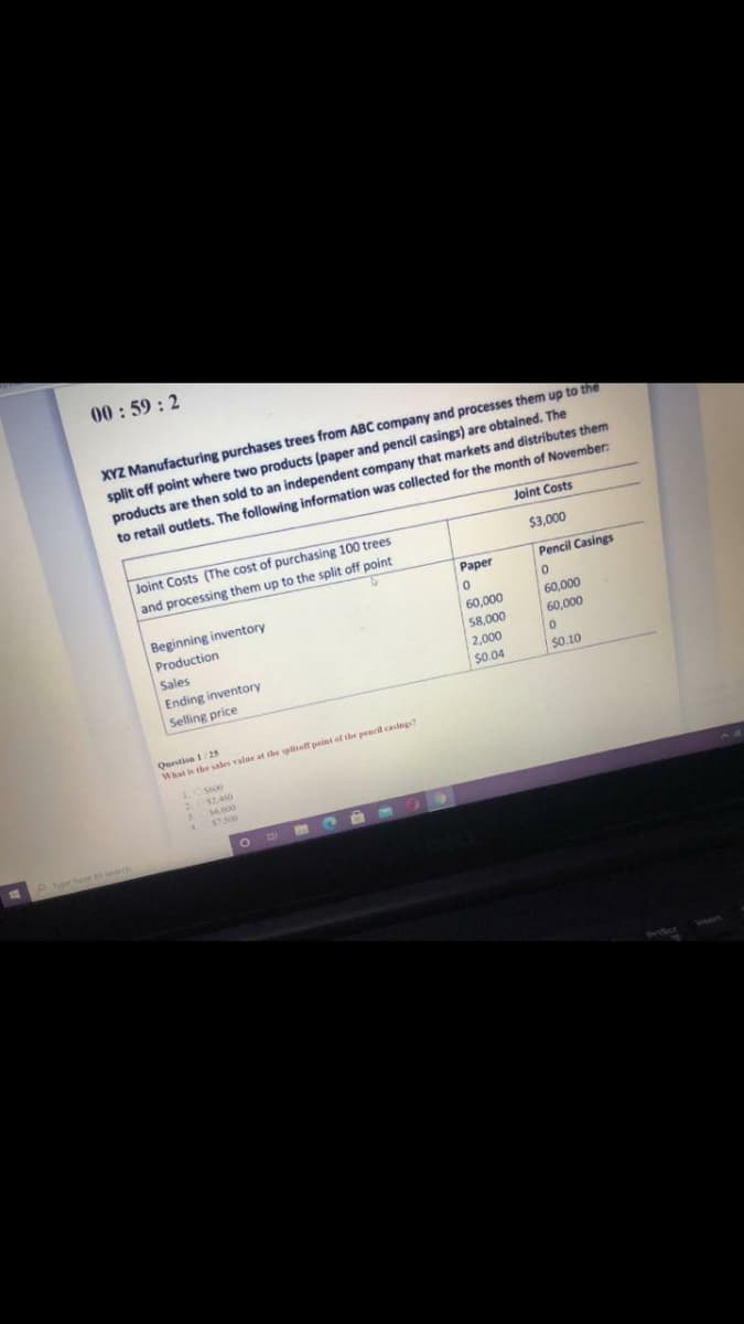 00:59 : 2
XYZ Manufacturing purchases trees from ABC company and processes them up to the
split off point where two products (paper and pencil casings) are obtained. The
products are then sold to an independent company that markets and distributes them
to retail outlets. The following information was collected for the month of November:
Joint Costs
Joint Costs (The cost of purchasing 100 trees
$3,000
and processing them up to the split off point
Paper
Pencil Casings
Beginning inventory
Production
60,000
58,000
60,000
Sales
60,000
Ending inventory
Selling price
2,000
$0.04
s0.10
Question 125
What is the sales value at the splitoff peint of the pencil casings?
$7.500
Pocherelo searh
