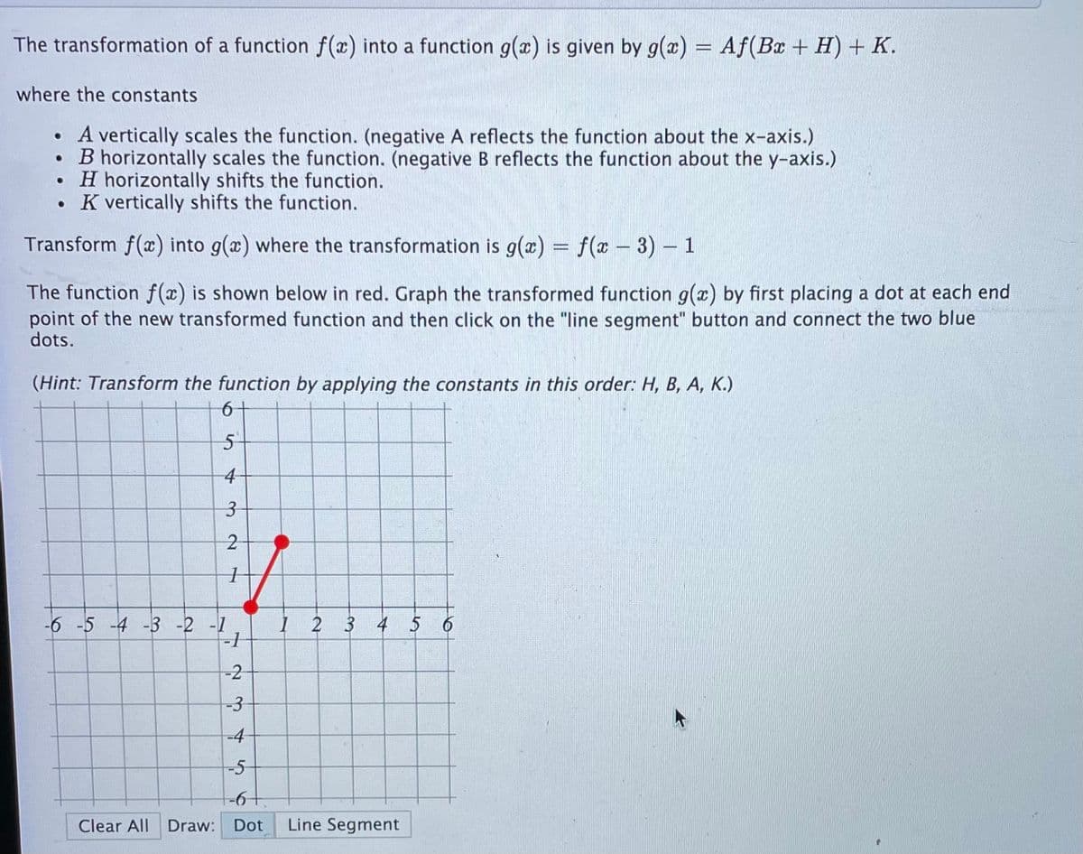 The transformation of a function f(x) into a function g(x) is given by g(x)
= Af(Bx + H) + K.
where the constants
• A vertically scales the function. (negative A reflects the function about the x-axis.)
B horizontally scales the function. (negative Breflects the function about the y-axis.)
• H horizontally shifts the function.
• K vertically shifts the function.
Transform f(x) into g(x) where the transformation is g(æ) = f(x – 3) – 1
The function f (x) is shown below in red. Graph the transformed function g(x) by first placing a dot at each end
point of the new transformed function and then click on the "line segment" button and connect the two blue
dots.
(Hint: Transform the function by applying the constants in this order: H, B, A, K.)
4
2
-6 -5 -4 -3 -2 -1
-1
I 2 3 4 5 6
-2
-3-
-4
-5-
Clear All Draw: Dot
Line Segment
3.
