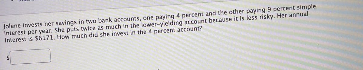 Jolene invests her savings in two bank accounts, one paying 4 percent and the other paying 9 percent simple
interest per year. She puts twice as much in the lower-yielding account because it is less risky. Her annual
interest is $6171. How much did she invest in the 4 percent account?
%24
