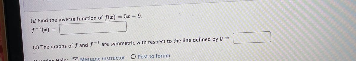 (a) Find the inverse function of f(x) = 5x -9.
%3D
f- (2x) =
(b) The graphs of f and f are symmetric with respect to the line defined by y =
- 1
Quortion Heln: M Message instructor D Post to forum
