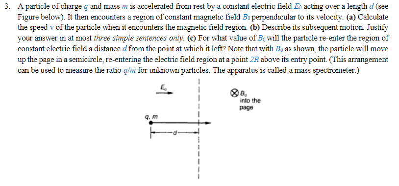 3. A particle of charge q and mass m is accelerated from rest by a constant electric field Eo acting over a length d (see
Figure below). It then encounters a region of constant magnetic field Bo perpendicular to its velocity. (a) Calculate
the speed v of the particle when it encounters the magnetic field region. (b) Describe its subsequent motion. Justify
your answer in at most three simple sentences only. (c) For what value of Bo will the particle re-enter the region of
constant electric field a distance d from the point at which it left? Note that with Bo as shown, the particle will move
up the page in a semicircle, re-entering the electric field region at a point 2R above its entry point. (This arrangement
can be used to measure the ratio q/m for unknown particles. The apparatus is called a mass spectrometer.)
B
into the
page
9. m
