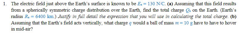 1. The electric field just above the Earth's surface is known to be Ee = 130 N/C. (a) Assuming that this field results
from a spherically symmetric charge distribution over the Earth, find the total charge Qe on the Earth. (Earth's
radius Re = 6400 km.) Justify in full detail the expression that you will use in calculating the total charge. (b)
Assuming that the Earth's field acts vertically, what charge q would a ball of mass m = 10 g have to have to hover
in mid-air?
