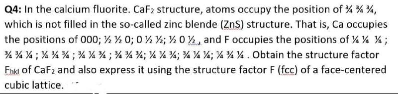 Q4: In the calcium fluorite. CaF2 structure, atoms occupy the position of % % %,
which is not filled in the so-called zinc blende (ZnS) structure. That is, Ca occupies
the positions of 000; 2 ½ 0; 0 ½ ½; ½ 0 , and F occupies the positions of 4 ¼% % ;
% % % ; % % % ; % % % ; % %%; % % %; % % %; ¼ ¾ ¼ . Obtain the structure factor
Fhki of CaF2 and also express it using the structure factor F (fcc) of a face-centered
cubic lattice.
