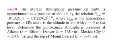 approximated
101.325 (1
1-110 The average atmospheric pressure on earth is
as a function of altitude by the relation Pam
0.02256z)5.256, where Patm is the atmospheric
pressure in kPa and z is the altitude in km with z = 0 at sea
level. Determine the approximate atmospheric pressures at
Atlanta (z = 306 m), Denver (z = 1610 m), Mexico City (z
2309 m), and the top of Mount Everest (z = 8848 m).