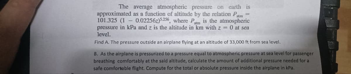 =
The average atmospheric pressure on earth is
as a function of altitude by the relation Patm
0.022562)5.256, where Pat is the atmospheric
pressure in kPa and z is the altitude in km with z = 0 at sea
level.
approximated
101.325 (1
Find A. The pressure outside an airplane flying at an altitude of 33,000 ft from sea level.
B. As the airplane is pressurized to a pressure equal to atmospheric pressure at sea level for passenger
breathing comfortably at the said altitude, calculate the amount of additional pressure needed for a
safe comfortable flight. Compute for the total or absolute pressure inside the airplane in kPa.