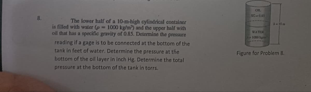 8.
The lower half of a 10-m-high cylindrical container
is filled with water (p= 1000 kg/m²³) and the upper half with
oil that has a specific gravity of 0.85. Determine the pressure
reading if a gage is to be connected at the bottom of the
tank in feet of water. Determine the pressure at the
bottom of the oil layer in inch Hg. Determine the total
pressure at the bottom of the tank in torrs.
OIL
SG=0.85
WATER
p-1000 kg
A = 10 m
Figure for Problem 8.