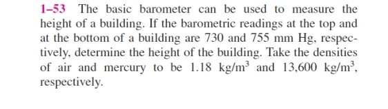 1-53 The basic barometer can be used to measure the
height of a building. If the barometric readings at the top and
at the bottom of a building are 730 and 755 mm Hg, respec-
tively, determine the height of the building. Take the densities
of air and mercury to be 1.18 kg/m³ and 13,600 kg/m³,
respectively.