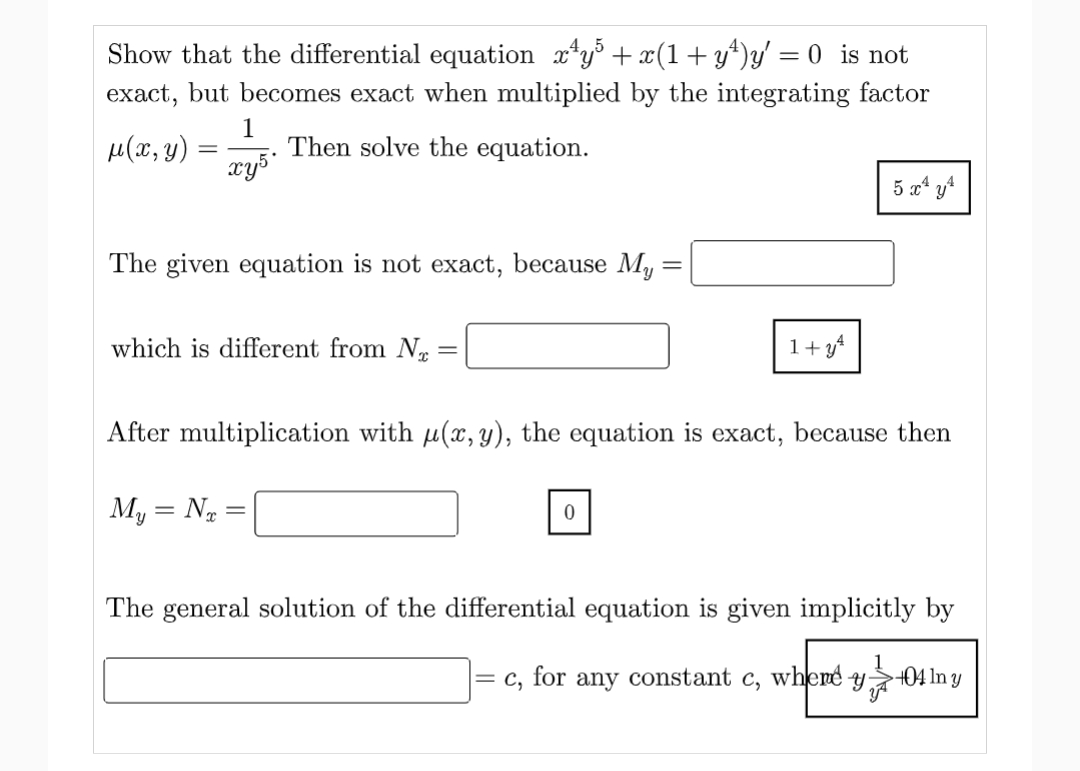 Show that the differential equation x¹y³ + x(1+y¹)y' = 0_ is not
exact, but becomes exact when multiplied by the integrating factor
Then solve the equation.
μ(x, y)
=
1
xy5*
The given equation is not exact, because My :
which is different from N =
1+y4
0
5 x² y
After multiplication with u(x, y), the equation is exact, because then
My = N₂ =
-
The general solution of the differential equation is given implicitly by
=
c, for any constant c, where y
+04 In y