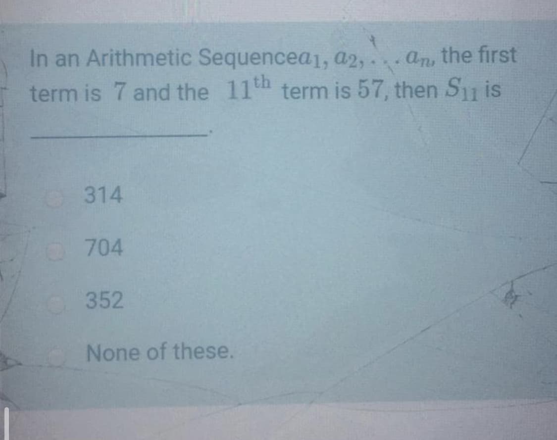 In an Arithmetic Sequencea1, a2, an the first
term is 7 and the 11t term is 57, then S is
314
704
352
None of these.
