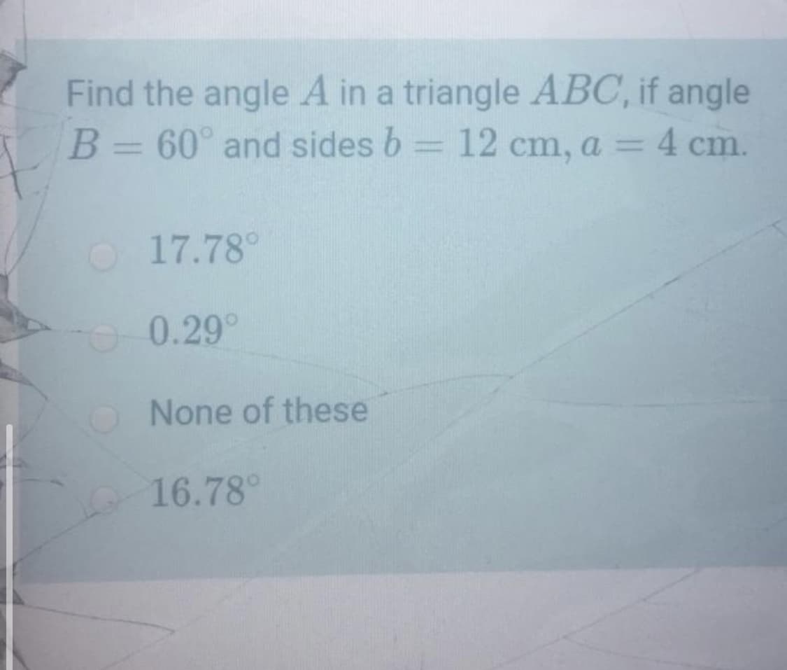 Find the angle A in a triangle ABC, if angle
B= 60° and sides b = 12 cm, a = 4 cm.
|3D
O17.78°
0.29°
O None of these
16.78°
