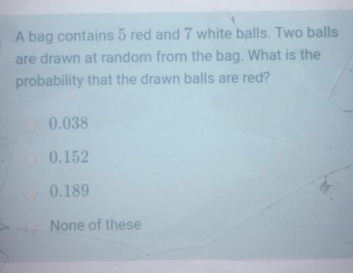 A bag contains 5 red and 7 white balls. Two balls
are drawn at random from the bag. What is the
probability that the drawn balls are red?
0.038
0.152
0.189
None of these
