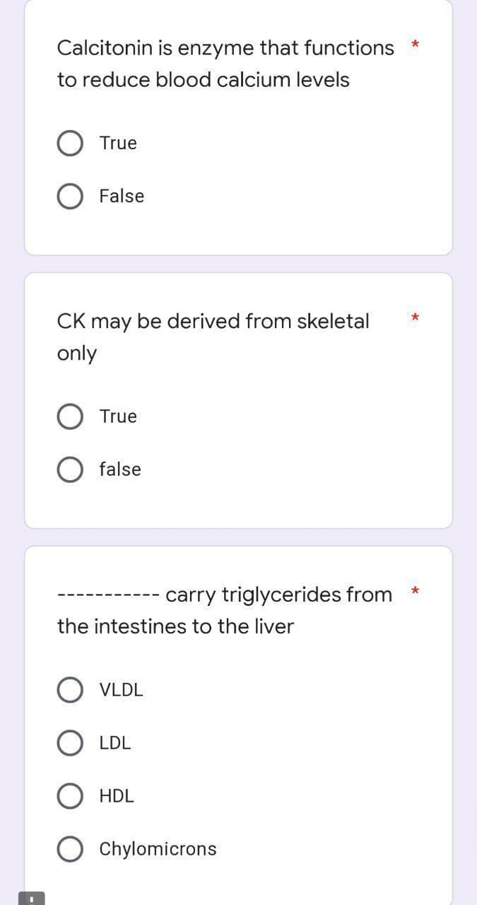Calcitonin is enzyme that functions
to reduce blood calcium levels
True
False
CK may be derived from skeletal
only
True
false
*
carry triglycerides from
the intestines to the liver
VLDL
LDL
HDL
Chylomicrons
